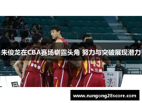 朱俊龙在CBA赛场崭露头角 努力与突破展现潜力