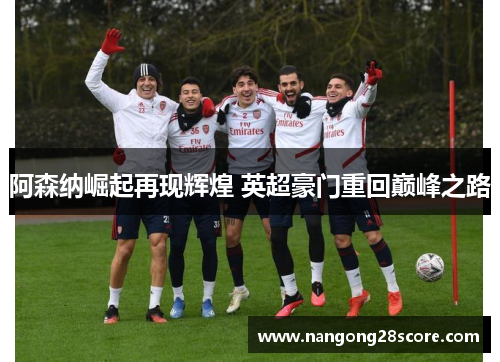 阿森纳崛起再现辉煌 英超豪门重回巅峰之路