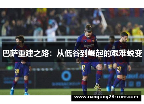 巴萨重建之路：从低谷到崛起的艰难蜕变