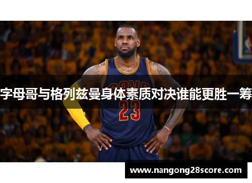 字母哥与格列兹曼身体素质对决谁能更胜一筹