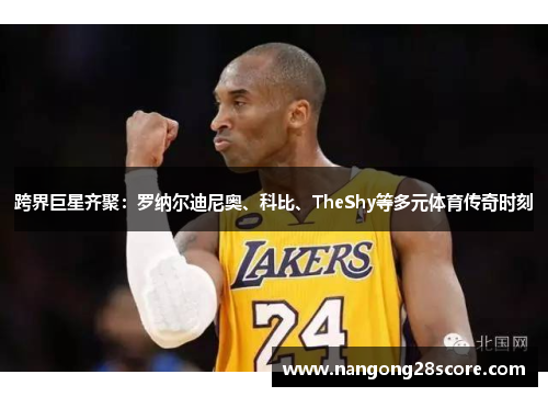 跨界巨星齐聚：罗纳尔迪尼奥、科比、TheShy等多元体育传奇时刻